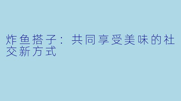 炸鱼搭子：共同享受美味的社交新方式