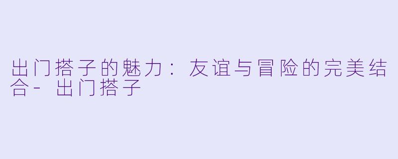 出门搭子的魅力：友谊与冒险的完美结合-出门搭子