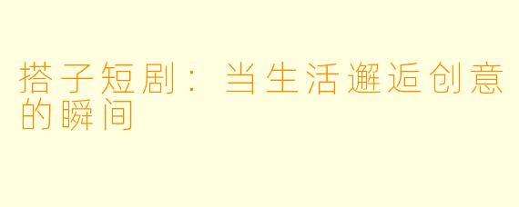 搭子短剧：当生活邂逅创意的瞬间