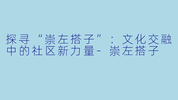 探寻“崇左搭子”：文化交融中的社区新力量-崇左搭子