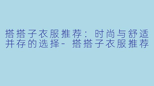 搭搭子衣服推荐：时尚与舒适并存的选择