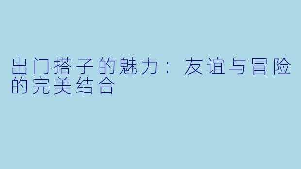 出门搭子的魅力：友谊与冒险的完美结合