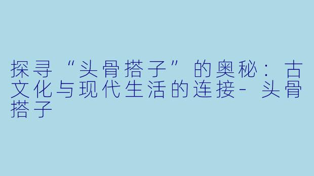 探寻“头骨搭子”的奥秘：古文化与现代生活的连接-头骨搭子