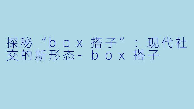 探秘“box搭子”：现代社交的新形态-box搭子