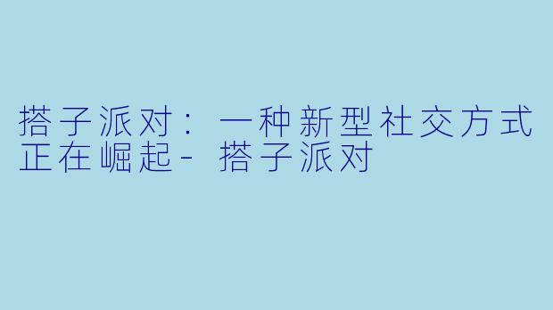 搭子派对:一种新型社交方式正在崛起