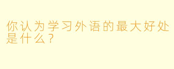 你认为学习外语的最大好处是什么？