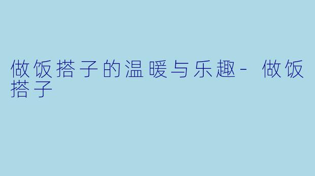 做饭搭子的温暖与乐趣-做饭搭子