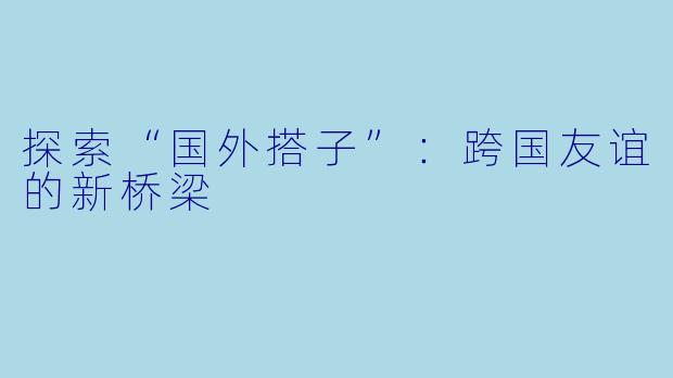 探索“国外搭子”：跨国友谊的新桥梁