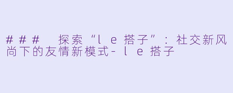 ### 探索“le搭子”:社交新风尚下的友情新模式