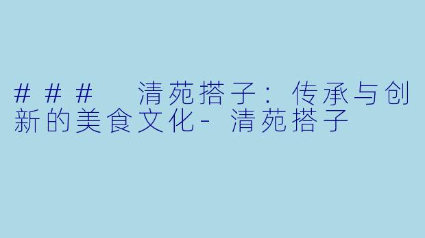 ### 清苑搭子：传承与创新的美食文化-清苑搭子