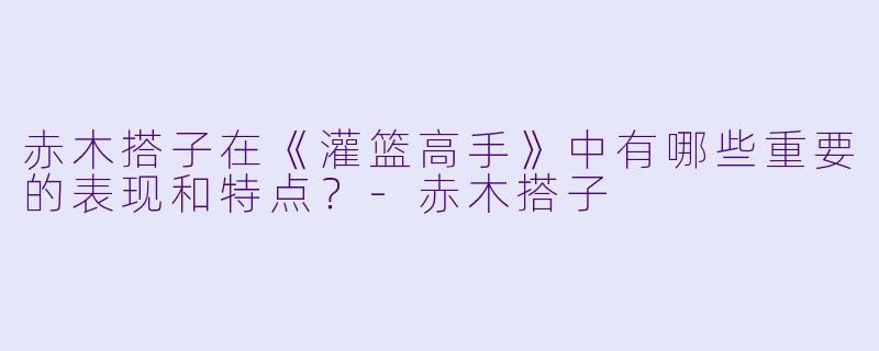 赤木搭子在《灌篮高手》中有哪些重要的表现和特点?