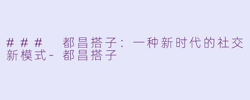 ### 都昌搭子：一种新时代的社交新模式-都昌搭子