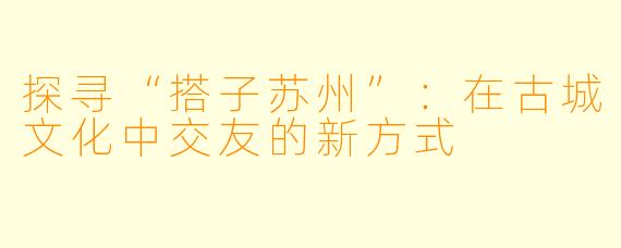 探寻“搭子苏州”:在古城文化中交友的新方式