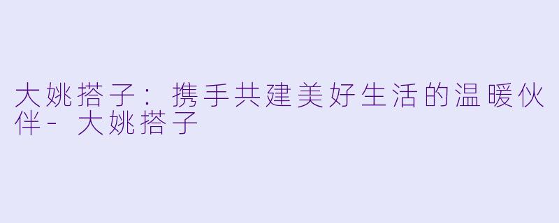 大姚搭子：携手共建美好生活的温暖伙伴-大姚搭子