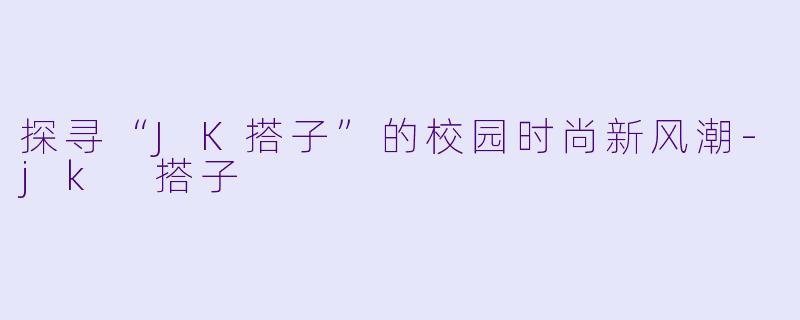 探寻“JK搭子”的校园时尚新风潮-jk 搭子