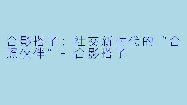 合影搭子：社交新时代的“合照伙伴”-合影搭子