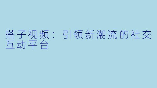 搭子视频：引领新潮流的社交互动平台