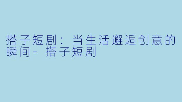 搭子短剧:当生活邂逅创意的瞬间