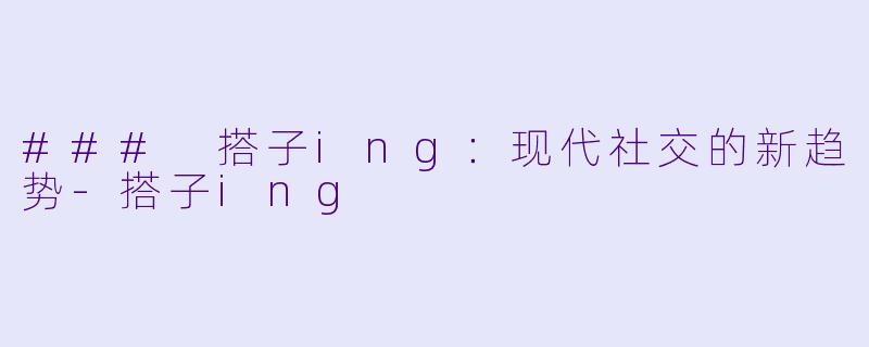 ### 搭子ing：现代社交的新趋势-搭子ing