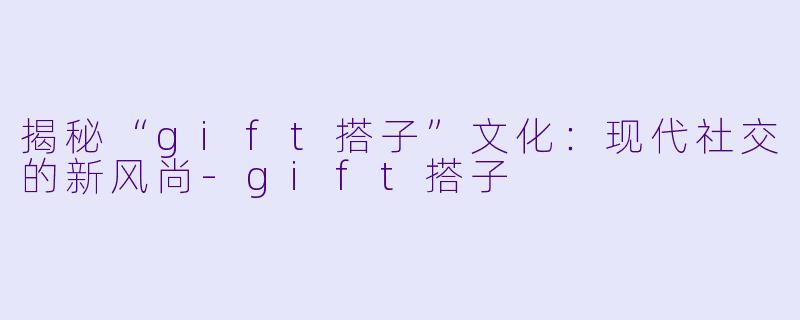 揭秘“gift搭子”文化：现代社交的新风尚-gift搭子