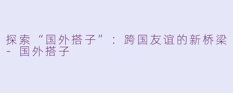 探索“国外搭子”：跨国友谊的新桥梁-国外搭子