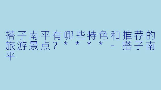 搭子南平有哪些特色和推荐的旅游景点?****