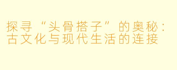 探寻“头骨搭子”的奥秘:古文化与现代生活的连接