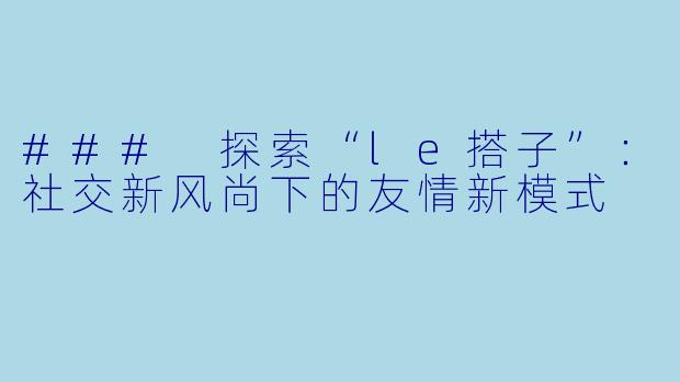 ### 探索“le搭子”：社交新风尚下的友情新模式