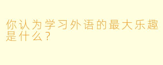 你认为学习外语的最大乐趣是什么？  