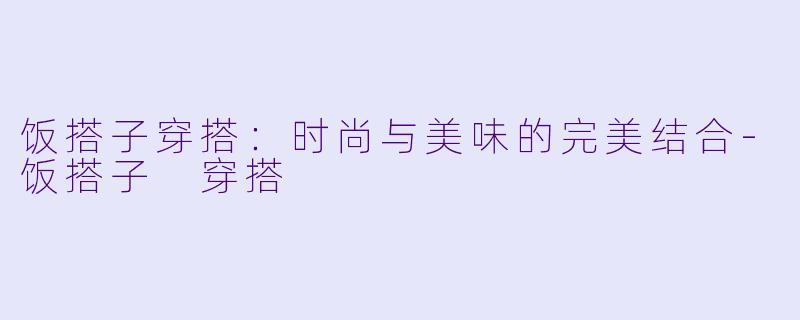 饭搭子穿搭：时尚与美味的完美结合-饭搭子 穿搭
