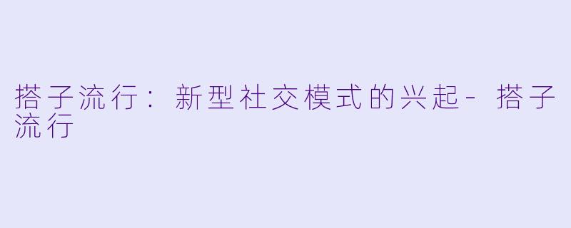 搭子流行：新型社交模式的兴起-搭子流行