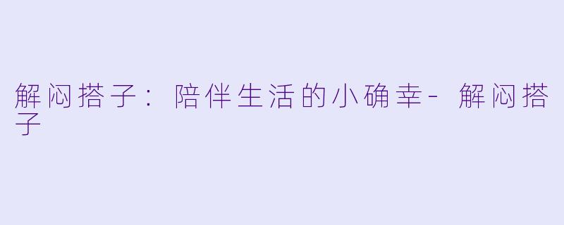 解闷搭子：陪伴生活的小确幸-解闷搭子