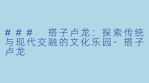 ### 搭子卢龙：探索传统与现代交融的文化乐园-搭子卢龙