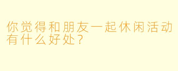 你觉得和朋友一起休闲活动有什么好处？