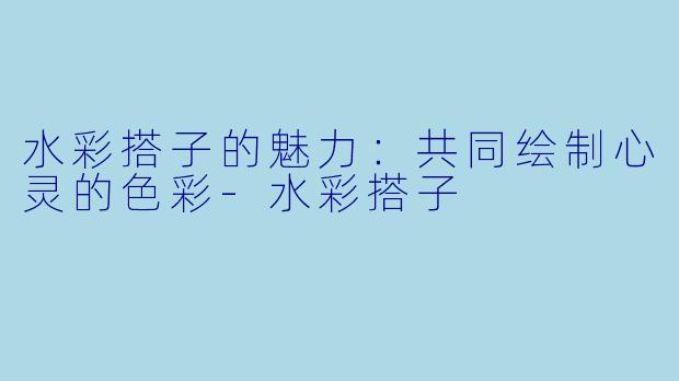 水彩搭子的魅力：共同绘制心灵的色彩-水彩搭子