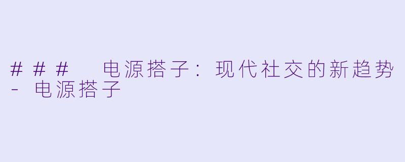 ### 电源搭子：现代社交的新趋势-电源搭子