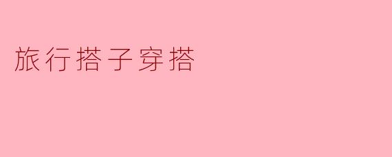 旅行搭子穿搭该如何搭配,才既时尚又实用呢?****