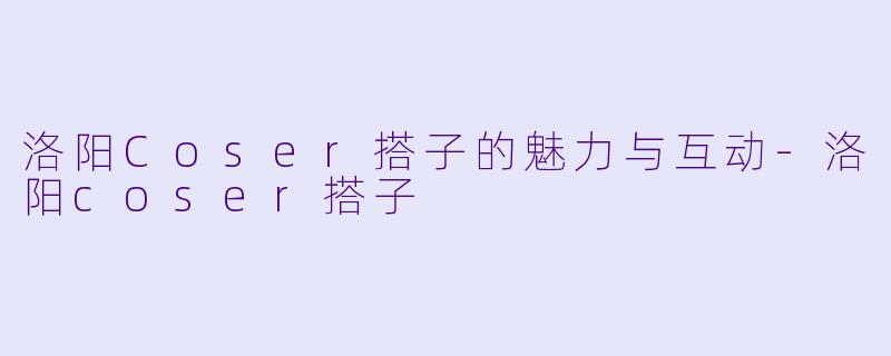 洛阳Coser搭子的魅力与互动