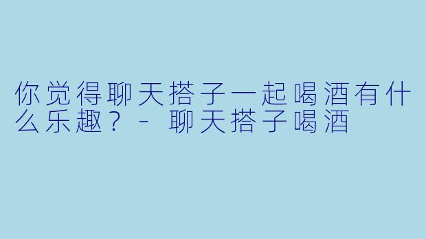 你觉得聊天搭子一起喝酒有什么乐趣？