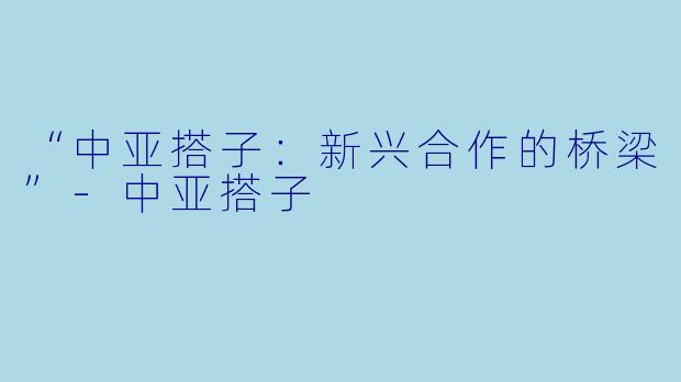 “中亚搭子：新兴合作的桥梁”-中亚搭子