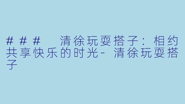 ### 清徐玩耍搭子：相约共享快乐的时光-清徐玩耍搭子
