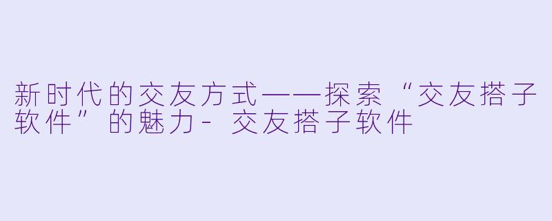 新时代的交友方式——探索“交友搭子软件”的魅力-交友搭子软件