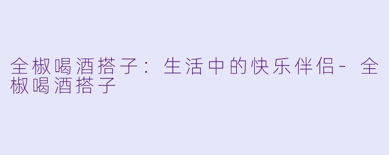 全椒喝酒搭子:生活中的快乐伴侣