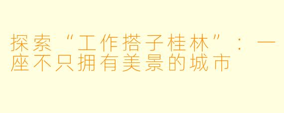 探索“工作搭子桂林”：一座不只拥有美景的城市