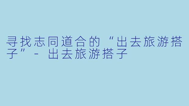 寻找志同道合的“出去旅游搭子”-出去旅游搭子