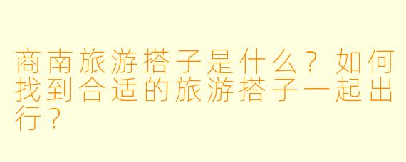 商南旅游搭子是什么?如何找到合适的旅游搭子一起出行?