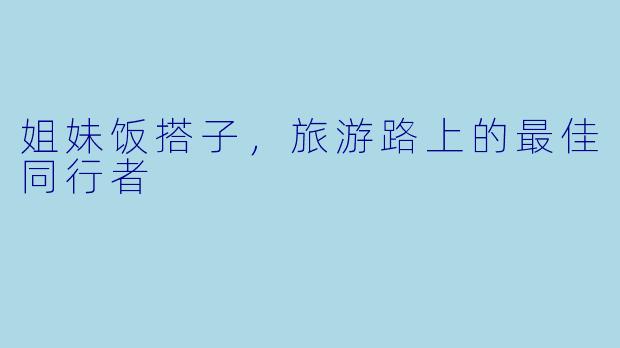 姐妹饭搭子，旅游路上的最佳同行者