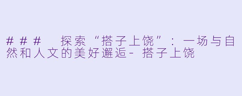 ### 探索“搭子上饶”:一场与自然和人文的美好邂逅
