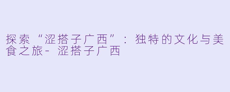 探索“涩搭子广西”：独特的文化与美食之旅-涩搭子广西