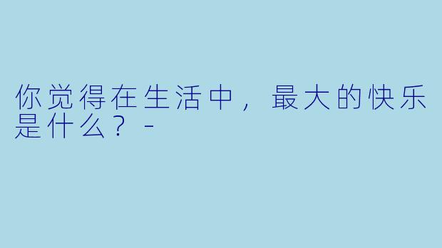 你觉得在生活中，最大的快乐是什么？